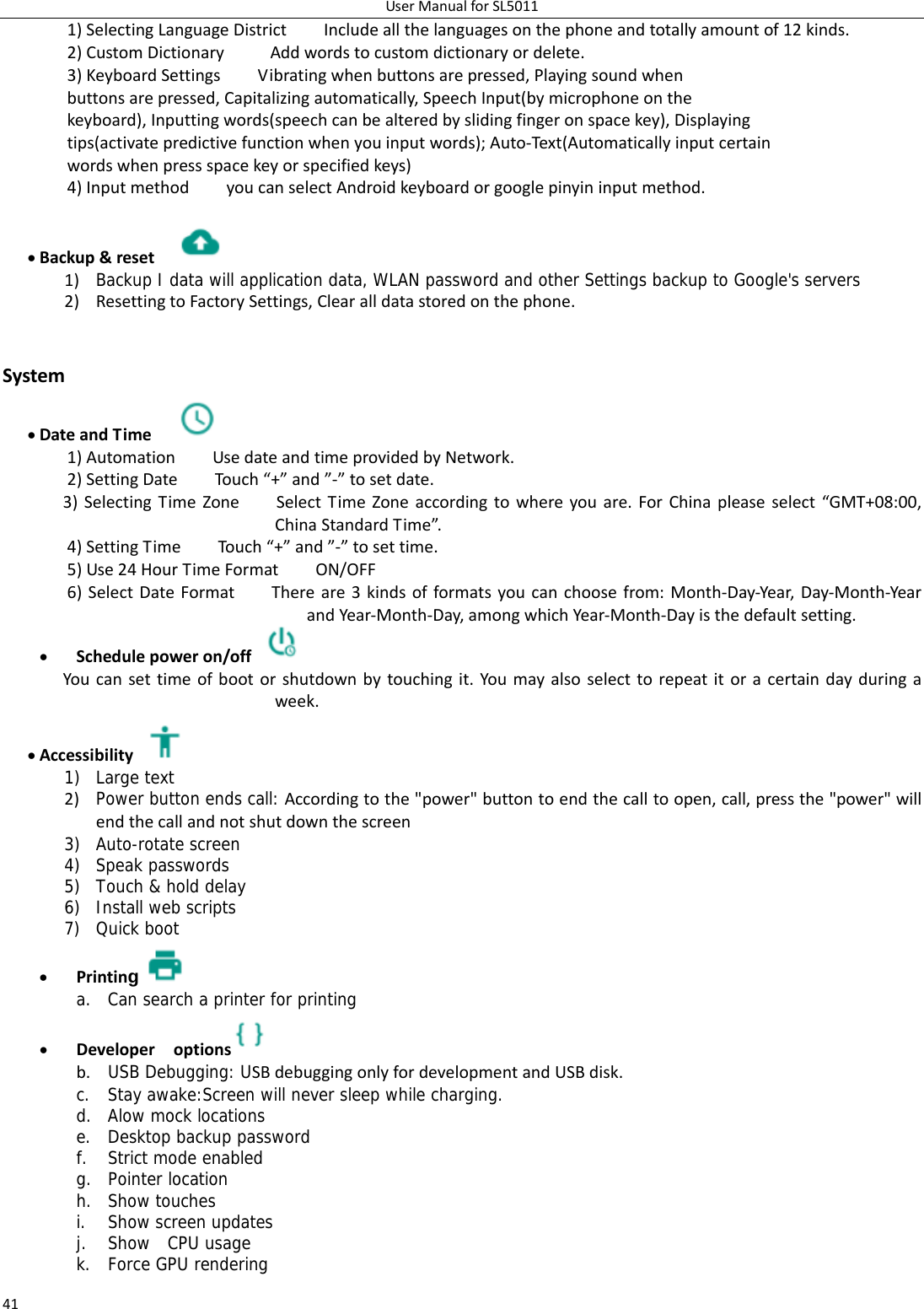 UserManualforSL5011411)SelectingLanguageDistrictIncludeallthelanguagesonthephoneandtotallyamountof12kinds.2)CustomDictionaryAddwordstocustomdictionaryordelete.3)KeyboardSettingsVibratingwhenbuttonsarepressed,Playingsoundwhenbuttonsarepressed,Capitalizingautomatically,SpeechInput(bymicrophoneonthekeyboard),Inputtingwords(speechcanbealteredbyslidingfingeronspacekey),Displayingtips(activatepredictivefunctionwhenyouinputwords);Auto‐Text(Automaticallyinputcertainwordswhenpressspacekeyorspecifiedkeys)4)InputmethodyoucanselectAndroidkeyboardorgooglepinyininputmethod. Backup&amp;reset 1) Backup I data will application data, WLAN password and other Settings backup to Google&apos;s servers2) ResettingtoFactorySettings,Clearalldatastoredonthephone. System DateandTime 1)AutomationUsedateandtimeprovidedbyNetwork.2)SettingDateTouch“+”and”‐”tosetdate.3)SelectingTimeZoneSelectTimeZoneaccordingtowhereyouare.ForChinapleaseselect“GMT+08:00,ChinaStandardTime”.4)SettingTimeTouch “+”and”‐”tosettime.5)Use24HourTimeFormatON/OFF6)SelectDateFormatThereare3kindsofformatsyoucanchoosefrom:Month‐Day‐Year,Day‐Month‐YearandYear‐Month‐Day,amongwhichYear‐Month‐Dayisthedefaultsetting. Schedulepoweron/off Youcansettimeofbootorshutdownbytouchingit.Youmayalsoselecttorepeatitoracertaindayduringaweek. Accessibility1) Large text 2) Power button ends call: Accordingtothe&quot;power&quot;buttontoendthecalltoopen,call,pressthe&quot;power&quot;willendthecallandnotshutdownthescreen3) Auto-rotate screen 4) Speak passwords 5) Touch &amp; hold delay 6) Install web scripts 7) Quick boot  Printing a. Can search a printer for printing  Developeroptions  b. USB Debugging: USBdebuggingonlyfordevelopmentandUSBdisk.c. Stay awake:Screen will never sleep while charging. d. Alow mock locations e. Desktop backup password f. Strict mode enabled g. Pointer location h. Show touches i. Show screen updates j. Show  CPU usage k. Force GPU rendering 