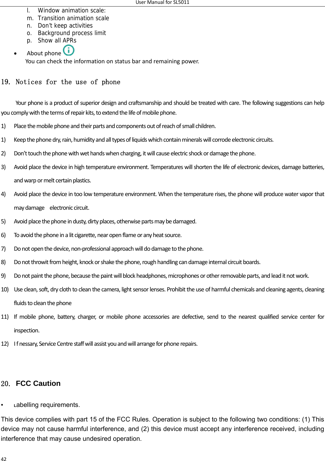 UserManualforSL501142l. Window animation scale: m. Transition animation scale n. Don’t keep activities o. Background process limit p. Show all APRs  Aboutphone  Youcanchecktheinformationonstatusbarandremainingpower.19. Notices for the use of phone Yourphoneisaproductofsuperiordesignandcraftsmanshipandshouldbetreatedwithcare.Thefollowingsuggestionscanhelpyoucomplywiththetermsofrepairkits,toextendthelifeofmobilephone.1) Placethemobilephoneandtheirpartsandcomponentsoutofreachofsmallchildren.1) Keepthephonedry,rain,humidityandalltypesofliquidswhichcontainmineralswillcorrodeelectroniccircuits.2) Don’ttouchthephonewithwethandswhencharging,itwillcauseelectricshockordamagethephone.3) Avoidplacethedeviceinhightemperatureenvironment.Temperatureswillshortenthelifeofelectronicdevices,damagebatteries,andwarpormeltcertainplastics.4) Avoidplacethedeviceintoolowtemperatureenvironment.Whenthetemperaturerises,thephonewillproducewatervaporthatmaydamageelectroniccircuit.5) Avoidplacethephoneindusty,dirtyplaces,otherwisepartsmaybedamaged.6) Toavoidthephoneinalitcigarette,nearopenflameoranyheatsource.7) Donotopenthedevice,non‐professionalapproachwilldodamagetothephone.8) Donotthrowitfromheight,knockorshakethephone,roughhandlingcandamageinternalcircuitboards.9) Donotpaintthephone,becausethepaintwillblockheadphones,microphonesorotherremovableparts,andleaditnotwork.10) Useclean,soft,dryclothtocleanthecamera,lightsensorlenses.Prohibittheuseofharmfulchemicalsandcleaningagents,cleaningfluidstocleanthephone11) Ifmobilephone,battery,charger,ormobilephoneaccessoriesaredefective,sendtothenearestqualifiedservicecenterforinspection.12) Ifnessary,ServiceCentrestaffwillassistyouandwillarrangeforphonerepairs.20. FCC Caution ▪ Labelling requirements.   This device complies with part 15 of the FCC Rules. Operation is subject to the following two conditions: (1) This device may not cause harmful interference, and (2) this device must accept any interference received, including interference that may cause undesired operation.   