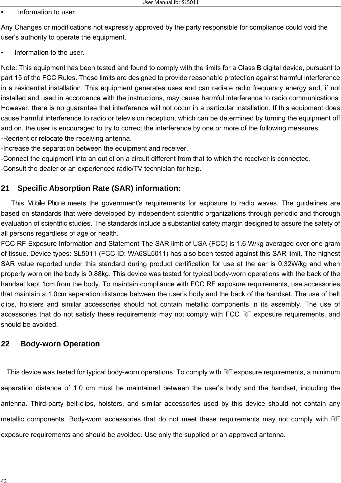 UserManualforSL501143▪    Information to user.   Any Changes or modifications not expressly approved by the party responsible for compliance could void the user&apos;s authority to operate the equipment.   ▪  Information to the user.   Note: This equipment has been tested and found to comply with the limits for a Class B digital device, pursuant to part 15 of the FCC Rules. These limits are designed to provide reasonable protection against harmful interference in a residential installation. This equipment generates uses and can radiate radio frequency energy and, if not installed and used in accordance with the instructions, may cause harmful interference to radio communications. However, there is no guarantee that interference will not occur in a particular installation. If this equipment does cause harmful interference to radio or television reception, which can be determined by turning the equipment off and on, the user is encouraged to try to correct the interference by one or more of the following measures:   -Reorient or relocate the receiving antenna.   -Increase the separation between the equipment and receiver.   -Connect the equipment into an outlet on a circuit different from that to which the receiver is connected.   -Consult the dealer or an experienced radio/TV technician for help.   21    Specific Absorption Rate (SAR) information:   This  Mobile Phone meets the government&apos;s requirements for exposure to radio waves. The guidelines are based on standards that were developed by independent scientific organizations through periodic and thorough evaluation of scientific studies. The standards include a substantial safety margin designed to assure the safety of all persons regardless of age or health.   FCC RF Exposure Information and Statement The SAR limit of USA (FCC) is 1.6 W/kg averaged over one gram of tissue. Device types: SL5011 (FCC ID: WA6SL5011) has also been tested against this SAR limit. The highest SAR value reported under this standard during product certification for use at the ear is 0.32W/kg and when properly worn on the body is 0.88kg. This device was tested for typical body-worn operations with the back of the handset kept 1cm from the body. To maintain compliance with FCC RF exposure requirements, use accessories that maintain a 1.0cm separation distance between the user&apos;s body and the back of the handset. The use of belt clips, holsters and similar accessories should not contain metallic components in its assembly. The use of accessories that do not satisfy these requirements may not comply with FCC RF exposure requirements, and should be avoided.   22   Body-worn Operation   This device was tested for typical body-worn operations. To comply with RF exposure requirements, a minimum separation distance of 1.0 cm must be maintained between the user’s body and the handset, including the antenna. Third-party belt-clips, holsters, and similar accessories used by this device should not contain any metallic components. Body-worn accessories that do not meet these requirements may not comply with RF exposure requirements and should be avoided. Use only the supplied or an approved antenna. 