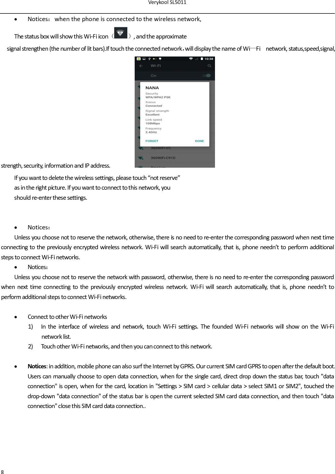 VerykoolSL50118 Notices：whenthephoneisconnectedtothewirelessnetwork,ThestatusboxwillshowthisWi‐Fiicon（）,andtheapproximatesignalstrengthen(thenumberoflitbars).Iftouchtheconnectednetwork，willdisplaythenameofWi—Finetwork,status,speed,signal, strength,security,informationandIPaddress. Ifyouwanttodeletethewirelesssettings,pleasetouch“notreserve”asintherightpicture.Ifyouwanttoconnecttothisnetwork,youshouldre‐enterthesesettings. Notices：Unlessyouchoosenottoreservethenetwork,otherwise,thereisnoneedtore‐enterthecorrespondingpasswordwhennexttimeconnectingtothepreviouslyencryptedwirelessnetwork.Wi‐Fiwillsearchautomatically,thatis,phoneneedn’ttoperformadditionalstepstoconnectWi‐Finetworks. Notices：Unlessyouchoosenottoreservethenetworkwithpassword,otherwise,thereisnoneedtore‐enterthecorrespondingpasswordwhennexttimeconnectingtothepreviouslyencryptedwirelessnetwork.Wi‐Fiwillsearchautomatically,thatis,phoneneedn’ttoperformadditionalstepstoconnectWi‐Finetworks. ConnecttootherWi‐Finetworks1) Intheinterfaceofwirelessandnetwork,touchWi‐Fisettings.ThefoundedWi‐FinetworkswillshowontheWi‐Finetworklist.2) TouchotherWi‐Finetworks,andthenyoucanconnecttothisnetwork. Notices:inaddition,mobilephonecanalsosurftheInternetbyGPRS.OurcurrentSIMcardGPRStoopenafterthedefaultboot.Userscanmanuallychoosetoopendataconnection,whenforthesinglecard,directdropdownthestatusbar,touch&quot;dataconnection&quot;isopen,whenforthecard,locationin&quot;Settings&gt;SIMcard&gt;cellulardata&gt;selectSIM1orSIM2&quot;,touchedthedrop‐down&quot;dataconnection&quot;ofthestatusbarisopenthecurrentselectedSIMcarddataconnection,andthentouch&quot;dataconnection&quot;closethisSIMcarddataconnection..