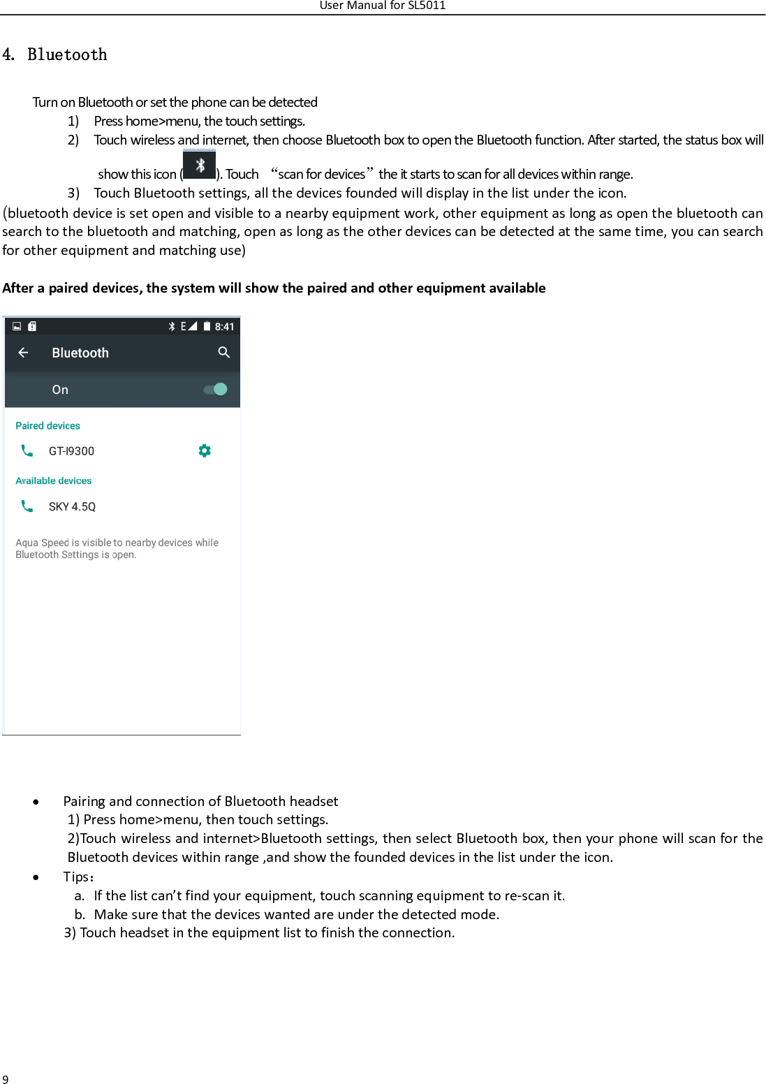 UserManualforSL501194. Bluetooth TurnonBluetoothorsetthephonecanbedetected1) Presshome&gt;menu,thetouchsettings.2) Touchwirelessandinternet,thenchooseBluetoothboxtoopentheBluetoothfunction.Afterstarted,thestatusboxwillshowthisicon().Touch“scanfordevices”theitstartstoscanforalldeviceswithinrange.3) TouchBluetoothsettings,allthedevicesfoundedwilldisplayinthelistundertheicon.(bluetoothdeviceissetopenandvisibletoanearbyequipmentwork,otherequipmentaslongasopenthebluetoothcansearchtothebluetoothandmatching,openaslongastheotherdevicescanbedetectedatthesametime,youcansearchforotherequipmentandmatchinguse)Afterapaireddevices,thesystemwillshowthepairedandotherequipmentavailable PairingandconnectionofBluetoothheadset1)Presshome&gt;menu,thentouchsettings.2)Touchwirelessandinternet&gt;Bluetoothsettings,thenselectBluetoothbox,thenyourphonewillscanfortheBluetoothdeviceswithinrange,andshowthefoundeddevicesinthelistundertheicon. Tips：a. Ifthelistcan’tfindyourequipment,touchscanningequipmenttore‐scanit.b. Makesurethatthedeviceswantedareunderthedetectedmode.3)Touchheadsetintheequipmentlisttofinishtheconnection.