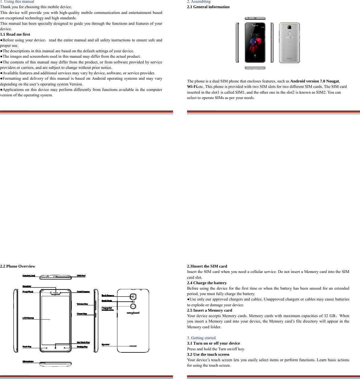 1. Using this manual   Thank you for choosing this mobile device.   This device will provide you with high-quality mobile communication and entertainment based on exceptional technology and high standards. This manual has been specially designed to guide you through the functions and features of your device. 1.1 Read me first   ●Before using your device，read the entire manual and all safety instructions to ensure safe and proper use. ●The descriptions in this manual are based on the default settings of your device. ●The images and screenshots used in this manual may differ from the actual product. ●The contents of this manual may differ from the product, or from software provided by service providers or carriers, and are subject to change without prior notice.   ●Available features and additional services may vary by device, software, or service provider. ●Formatting and delivery of this manual is based on Android operating systems and may vary depending on the user’s operating system Version. ●Applications on this device may perform differently from functions available in the computer version of the operating system.    2. Assembling   2.1 General information    The phone is a dual SIM phone that encloses features, such as Android version 7.0 Nougat, Wi-Fi.etc. This phone is provided with two SIM slots for two different SIM cards. The SIM card inserted in the slot1 is called SIM1, and the other one in the slot2 is known as SIM2. You can select to operate SIMs as per your needs.  2.2 Phone Overview    2.3Insert the SIM card   Insert the SIM card when you need a cellular service. Do not insert a Memory card into the SIM card slot. 2.4 Charge the battery   Before using the device for the first time or when the battery has been unused for an extended period, you must fully charge the battery.   ●Use only our approved chargers and cables. Unapproved chargers or cables may cause batteries to explode or damage your device. 2.5 Insert a Memory card   Your device accepts Memory cards. Memory cards with maximum capacities of 32 GB，When you insert a Memory card into your device, the Memory card’s file directory will appear in the Memory card folder.    3. Getting started   3.1 Turn on or off your device   Press and hold the Turn on/off key.   3.2 Use the touch screen   Your device’s touch screen lets you easily select items or perform functions. Learn basic actions for using the touch screen. 