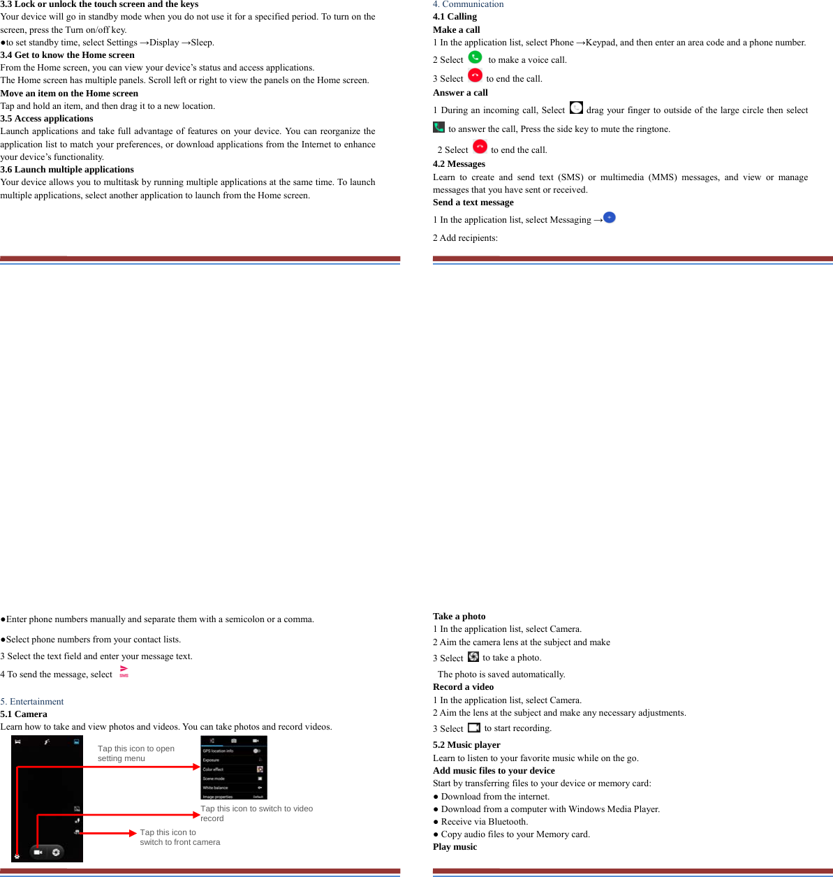 3.3 Lock or unlock the touch screen and the keys   Your device will go in standby mode when you do not use it for a specified period. To turn on the screen, press the Turn on/off key.   ●to set standby time, select Settings →Display →Sleep. 3.4 Get to know the Home screen   From the Home screen, you can view your device’s status and access applications.   The Home screen has multiple panels. Scroll left or right to view the panels on the Home screen.   Move an item on the Home screen   Tap and hold an item, and then drag it to a new location.   3.5 Access applications   Launch applications and take full advantage of features on your device. You can reorganize the application list to match your preferences, or download applications from the Internet to enhance your device’s functionality.   3.6 Launch multiple applications   Your device allows you to multitask by running multiple applications at the same time. To launch multiple applications, select another application to launch from the Home screen.    4. Communication   4.1 Calling   Make a call   1 In the application list, select Phone →Keypad, and then enter an area code and a phone number. 2 Select   to make a voice call. 3 Select    to end the call.   Answer a call  1 During an incoming call, Select   drag your finger to outside of the large circle then select   to answer the call, Press the side key to mute the ringtone.   2 Select    to end the call.   4.2 Messages   Learn to create and send text (SMS) or multimedia (MMS) messages, and view or manage messages that you have sent or received. Send a text message   1 In the application list, select Messaging → 2 Add recipients:   ●Enter phone numbers manually and separate them with a semicolon or a comma. ●Select phone numbers from your contact lists. 3 Select the text field and enter your message text.   4 To send the message, select    5. Entertainment   5.1 Camera   Learn how to take and view photos and videos. You can take photos and record videos.                                    Tap this icon to switch to video record Tap this icon to open setting menu Tap this icon to switch to front cameraTake a photo   1 In the application list, select Camera.   2 Aim the camera lens at the subject and make   3 Select    to take a photo.   The photo is saved automatically.   Record a video   1 In the application list, select Camera.   2 Aim the lens at the subject and make any necessary adjustments.   3 Select   to start recording.  5.2 Music player   Learn to listen to your favorite music while on the go.   Add music files to your device   Start by transferring files to your device or memory card:   ● Download from the internet.   ● Download from a computer with Windows Media Player.   ● Receive via Bluetooth.   ● Copy audio files to your Memory card.   Play music   