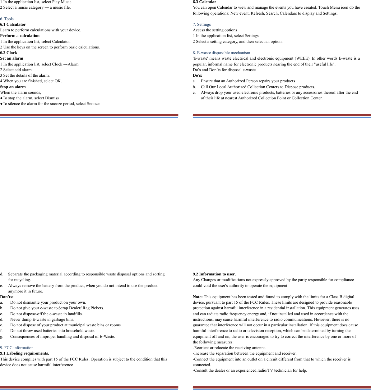 1 In the application list, select Play Music.   2 Select a music category → a music file.    6. Tools   6.1 Calculator   Learn to perform calculations with your device.   Perform a calculation   1 In the application list, select Calculator.   2 Use the keys on the screen to perform basic calculations.   6.2 Clock   Set an alarm   1 In the application list, select Clock →Alarm.  2 Select add alarm. 3 Set the details of the alarm.   4 When you are finished, select OK. Stop an alarm   When the alarm sounds,   ●To stop the alarm, select Dismiss ●To silence the alarm for the snooze period, select Snooze. 6.3 Calendar   You can open Calendar to view and manage the events you have created. Touch Menu icon do the following operations: New event, Refresh, Search, Calendars to display and Settings.  7. Settings   Access the setting options   1 In the application list, select Settings.   2 Select a setting category, and then select an option.    8. E-waste disposable mechanism   &apos;E-waste&apos; means waste electrical and electronic equipment (WEEE). In other words E-waste is a popular, informal name for electronic products nearing the end of their &quot;useful life&quot;.   Do’s and Don’ts for disposal e-waste Do’s:  a. Ensure that an Authorized Person repairs your products   b. Call Our Local Authorized Collection Centers to Dispose products. c. Always drop your used electronic products, batteries or any accessories thereof after the end of their life at nearest Authorized Collection Point or Collection Center. d. Separate the packaging material according to responsible waste disposal options and sorting for recycling. e. Always remove the battery from the product, when you do not intend to use the product anymore it in future. Don’ts: a. Do not dismantle your product on your own. b. Do not give your e-waste to Scrap Dealer/ Rag Pickers. c. Do not dispose-off the e-waste in landfills. d. Never dump E-waste in garbage bins. e. Do not dispose of your product at municipal waste bins or rooms. f. Do not throw used batteries into household waste. g. Consequences of improper handling and disposal of E-Waste.  9. FCC information 9.1 Labeling requirements. This device complies with part 15 of the FCC Rules. Operation is subject to the condition that this device does not cause harmful interference   9.2 Information to user. Any Changes or modifications not expressly approved by the party responsible for compliance could void the user&apos;s authority to operate the equipment.   Note: This equipment has been tested and found to comply with the limits for a Class B digital device, pursuant to part 15 of the FCC Rules. These limits are designed to provide reasonable protection against harmful interference in a residential installation. This equipment generates uses and can radiate radio frequency energy and, if not installed and used in accordance with the instructions, may cause harmful interference to radio communications. However, there is no guarantee that interference will not occur in a particular installation. If this equipment does cause harmful interference to radio or television reception, which can be determined by turning the equipment off and on, the user is encouraged to try to correct the interference by one or more of the following measures: -Reorient or relocate the receiving antenna. -Increase the separation between the equipment and receiver. -Connect the equipment into an outlet on a circuit different from that to which the receiver is connected. -Consult the dealer or an experienced radio/TV technician for help.  