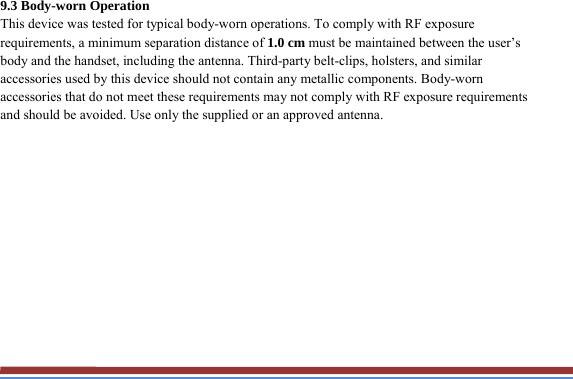 9.3 Body-worn Operation This device was tested for typical body-worn operations. To comply with RF exposure requirements, a minimum separation distance of 1.0 cm must be maintained between the user’s body and the handset, including the antenna. Third-party belt-clips, holsters, and similar accessories used by this device should not contain any metallic components. Body-worn accessories that do not meet these requirements may not comply with RF exposure requirements and should be avoided. Use only the supplied or an approved antenna.  