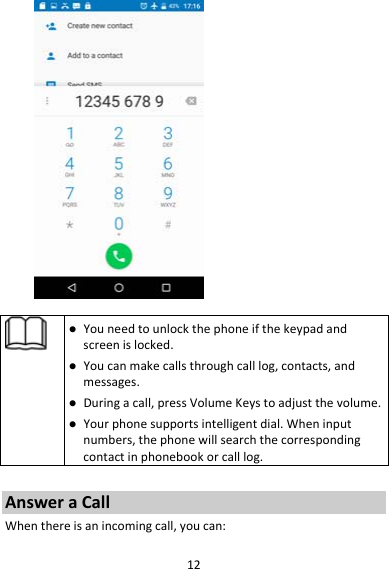 12 Youneedtounlockthephoneifthekeypadandscreenislocked. Youcanmakecallsthroughcalllog,contacts,andmessages. Duringacall,pressVolumeKeystoadjustthevolume. Yourphonesupportsintelligentdial.Wheninputnumbers,thephonewillsearchthecorrespondingcontactinphonebookorcalllog.AnsweraCallWhenthereisanincomingcall,youcan: