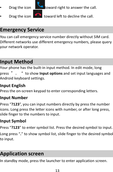 13▪ Dragtheicon towardrighttoanswerthecall.▪ Dragtheicontowardlefttodeclinethecall.EmergencyServiceYoucancallemergencyservicenumberdirectlywithoutSIMcard.Differentnetworksusedifferentemergencynumbers,pleasequeryyournetworkoperator.InputMethodYourphonehasthebuilt‐ininputmethod.Ineditmode,longpress”，“toshowInputoptionsandsetinputlanguagesandAndroidkeyboardsettings.InputEnglishPresstheon‐screenkeypadtoentercorrespondingletters.InputNumberPress“?123”,youcaninputnumbersdirectlybypressthenumbericons.Longpressthelettericonswithnumber,orafterlongpress,slidefingertothenumberstoinput.InputSymbolPress“?123”toentersymbollist.Pressthedesiredsymboltoinput.Longpress“.”toshowsymbollist,slidefingertothedesiredsymboltoinput.ApplicationscreenInstandbymode,pressthelaunchertoenterapplicationscreen.