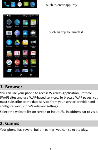 14 1. BrowserYoucanuseyourphonetoaccessWirelessApplicationProtocol(WAP)sitesanduseWAP‐basedservices.TobrowseWAPpages,youmustsubscribetothedataservicefromyourserviceproviderandconfigureyourphone&apos;srelevantsettings.SelectthewebsitelistonscreenorinputURLinaddressbartovisit.2. GamesYourphonehasseveralbuilt‐ingames,youcanselecttoplay.Touch to enter app tray. Touch an app to launch it