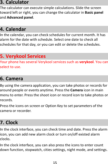 153. CalculatorThecalculatorcanexecutesimplecalculations.Slidethescreentowardleftorright,youcanchangethecalculatorinBasicpanelandAdvancedpanel.4. CalendarInthecalendar,youcancheckschedulesforcurrentmonth.Ithasalarmforthedatewithschedule.Selectonedatetocheckallschedulesforthatday,oryoucaneditordeletetheschedules.5. VerykoolServicesYourphonehasseveralVerykoolservicessuchasverykool.Youcanselecttouse.6. CameraByusingthecameraapplication,youcantakephotosorrecordsforaroundpeopleoreventsanytime.PresstheCameraiconinmainmenutoenter.Presstheshooticonorrecordicontotakephotosorrecords.PresstheiconsonscreenorOptionKeytosetparametersofthecameraorrecorder.7. ClockIntheclockinterface,youcanchecktimeanddate.Pressthealarmicon,youcanaddnewalarmclockorturnon/offexistedalarmclocks.Intheclockinterface,youcanalsopresstheiconstoentercountdownfunction,stopwatch,citiessettings,nightmode,andsettings.