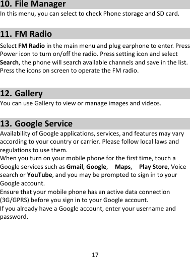 1710. FileManagerInthismenu,youcanselecttocheckPhonestorageandSDcard.11. FMRadioSelectFMRadiointhemainmenuandplugearphonetoenter.PressPowericontoturnon/offtheradio.PresssettingiconandselectSearch,thephonewillsearchavailablechannelsandsaveinthelist.PresstheiconsonscreentooperatetheFMradio.12. GalleryYoucanuseGallerytoviewormanageimagesandvideos.13. GoogleServiceAvailabilityofGoogleapplications,services,andfeaturesmayvaryaccordingtoyourcountryorcarrier.Pleasefollowlocallawsandregulationstousethem.Whenyouturnonyourmobilephoneforthefirsttime,touchaGoogleservicessuchasGmail,Google,Maps,PlayStore,VoicesearchorYouTube,andyoumaybepromptedtosignintoyourGoogleaccount.Ensurethatyourmobilephonehasanactivedataconnection(3G/GPRS)beforeyousignintoyourGoogleaccount.IfyoualreadyhaveaGoogleaccount,enteryourusernameandpassword.