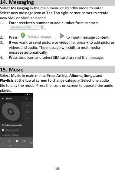 1814. MessagingSelectMessaginginthemainmenuorstandbymodetoenter.SelectnewmessageiconatTheToprightcornercornertocreatenewSMSorMMSandsend.1. Enterreceiver’snumberoraddnumberfromcontacts.2. Presstoinputmessagecontent.3. Ifyouwanttosendpictureorvideofile,press+toaddpictures,videosandaudio.Themessagewillshifttomultimediamessageautomatically.4. PresssendiconandselectSIMcardtosendthemessage.15. MusicSelectMusicinmainmenu.PressArtists,Albums,Songs,andPlaylistsatthetopofscreentochangecategory.Selectoneaudiofiletoplaythemusic.Presstheiconsonscreentooperatetheaudioplayer.