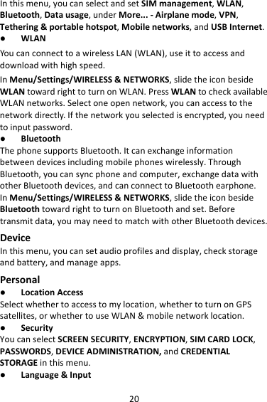 20Inthismenu,youcanselectandsetSIMmanagement,WLAN,Bluetooth,Datausage,underMore...‐Airplanemode,VPN,Tethering&amp;portablehotspot,Mobilenetworks,andUSBInternet. WLANYoucanconnecttoawirelessLAN(WLAN),useittoaccessanddownloadwithhighspeed.InMenu/Settings/WIRELESS&amp;NETWORKS,slidetheiconbesideWLANtowardrighttoturnonWLAN.PressWLANtocheckavailableWLANnetworks.Selectoneopennetwork,youcanaccesstothenetworkdirectly.Ifthenetworkyouselectedisencrypted,youneedtoinputpassword. BluetoothThephonesupportsBluetooth.Itcanexchangeinformationbetweendevicesincludingmobilephoneswirelessly.ThroughBluetooth,youcansyncphoneandcomputer,exchangedatawithotherBluetoothdevices,andcanconnecttoBluetoothearphone.InMenu/Settings/WIRELESS&amp;NETWORKS,slidetheiconbesideBluetoothtowardrighttoturnonBluetoothandset.Beforetransmitdata,youmayneedtomatchwithotherBluetoothdevices.DeviceInthismenu,youcansetaudioprofilesanddisplay,checkstorageandbattery,andmanageapps.Personal LocationAccessSelectwhethertoaccesstomylocation,whethertoturnonGPSsatellites,orwhethertouseWLAN&amp;mobilenetworklocation. SecurityYoucanselectSCREENSECURITY,ENCRYPTION,SIMCARDLOCK,PASSWORDS,DEVICEADMINISTRATION,andCREDENTIALSTORAGEinthismenu. Language&amp;Input