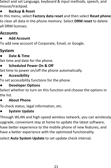 21SelectandsetLanguage,keyboard&amp;inputmethods,speech,andmouse/trackpad. Backup&amp;ResetInthismenu,selectFactorydataresetandthenselectResetphonetoclearalldatainthephonememory.SelectDRMresettodeleteallDRMlicenses.Accounts AddAccountToaddnewaccountofCorporate,Email,orGoogle.System Date&amp;TimeSettimeanddateforthephone. ScheduledPowerOn&amp;OffSettimetopoweron/offthephoneautomatically. AccessibilityTosetaccessibilityfunctionsforthephone. DeveloperOptionsSelectwhethertoturnonthisfunctionandchoosetheoptionsinthelist. AboutPhoneTocheckstatus,legalinformation,etc. SystemUpdateThroughWLANandhigh‐speedwirelessnetwork,youcanwirelesslyupgrade,convenientstayathometoupdatethelatestsoftware,havebetterexperiencetothemobilephoneofnewfeatures,andhaveabetterexperiencewiththeoptimizedfunctionality.selectAutoSystemUpdatetosetupdatecheckinterval.