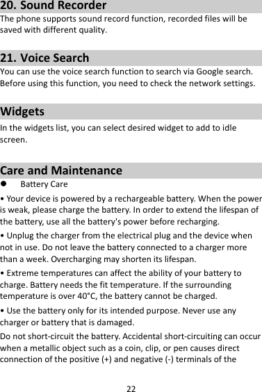2220. SoundRecorderThephonesupportssoundrecordfunction,recordedfileswillbesavedwithdifferentquality.21. VoiceSearchYoucanusethevoicesearchfunctiontosearchviaGooglesearch.Beforeusingthisfunction,youneedtocheckthenetworksettings.WidgetsInthewidgetslist,youcanselectdesiredwidgettoaddtoidlescreen.CareandMaintenance BatteryCare•Yourdeviceispoweredbyarechargeablebattery.Whenthepowerisweak,pleasechargethebattery.Inordertoextendthelifespanofthebattery,useallthebattery&apos;spowerbeforerecharging.•Unplugthechargerfromtheelectricalplugandthedevicewhennotinuse.Donotleavethebatteryconnectedtoachargermorethanaweek.Overchargingmayshortenitslifespan.•Extremetemperaturescanaffecttheabilityofyourbatterytocharge.Batteryneedsthefittemperature.Ifthesurroundingtemperatureisover40°C,thebatterycannotbecharged.•Usethebatteryonlyforitsintendedpurpose.Neveruseanychargerorbatterythatisdamaged.Donotshort‐circuitthebattery.Accidentalshort‐circuitingcanoccurwhenametallicobjectsuchasacoin,clip,orpencausesdirectconnectionofthepositive(+)andnegative(‐)terminalsofthe