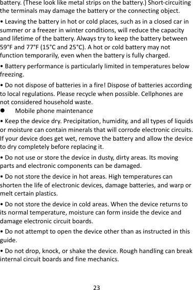 23battery.(Theselooklikemetalstripsonthebattery.)Short‐circuitingtheterminalsmaydamagethebatteryortheconnectingobject.•Leavingthebatteryinhotorcoldplaces,suchasinaclosedcarinsummerorafreezerinwinterconditions,willreducethecapacityandlifetimeofthebattery.Alwaystrytokeepthebatterybetween59°Fand77°F(15°Cand25°C).Ahotorcoldbatterymaynotfunctiontemporarily,evenwhenthebatteryisfullycharged.•Batteryperformanceisparticularlylimitedintemperaturesbelowfreezing.•Donotdisposeofbatteriesinafire!Disposeofbatteriesaccordingtolocalregulations.Pleaserecyclewhenpossible.Cellphonesarenotconsideredhouseholdwaste. Mobilephonemaintenance•Keepthedevicedry.Precipitation,humidity,andalltypesofliquidsormoisturecancontainmineralsthatwillcorrodeelectroniccircuits.Ifyourdevicedoesgetwet,removethebatteryandallowthedevicetodrycompletelybeforereplacingit.•Donotuseorstorethedeviceindusty,dirtyareas.Itsmovingpartsandelectroniccomponentscanbedamaged.•Donotstorethedeviceinhotareas.Hightemperaturescanshortenthelifeofelectronicdevices,damagebatteries,andwarpormeltcertainplastics.•Donotstorethedeviceincoldareas.Whenthedevicereturnstoitsnormaltemperature,moisturecanforminsidethedeviceanddamageelectroniccircuitboards.•Donotattempttoopenthedeviceotherthanasinstructedinthisguide.•Donotdrop,knock,orshakethedevice.Roughhandlingcanbreakinternalcircuitboardsandfinemechanics.