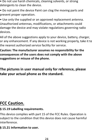 24•Donotuseharshchemicals,cleaningsolvents,orstrongdetergentstocleanthedevice.•DonotpaintthedevicePaintcanclogthemovingpartsandpreventproperoperation.•Useonlythesuppliedoranapprovedreplacementantenna.Unauthorizedantennas,modifications,orattachmentscoulddamagethedeviceandmayviolateregulationsgoverningradiodevices.Alloftheabovesuggestionsapplytoyourdevice,battery,charger,oranyenhancement.Ifanydeviceisnotworkingproperly,takeittothenearestauthorizedservicefacilityforservice.Caution:Themanufacturerassumesnoresponsibilityfortheconsequencesoftheusersdoesnotcomplywiththeabovesuggestionsormisuseofthephone.Thepicturesinusermanualonlyforreference,pleasetakeyouractualphoneasthestandard.FCCCaution.§15.19Labellingrequirements.Thisdevicecomplieswithpart15oftheFCCRules.Operationissubjecttotheconditionthatthisdevicedoesnotcauseharmfulinterference.§15.21Informationtouser.