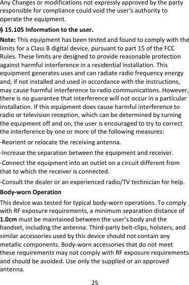 25AnyChangesormodificationsnotexpresslyapprovedbythepartyresponsibleforcompliancecouldvoidtheuser&apos;sauthoritytooperatetheequipment.§15.105Informationtotheuser.Note:ThisequipmenthasbeentestedandfoundtocomplywiththelimitsforaClassBdigitaldevice,pursuanttopart15oftheFCCRules.Theselimitsaredesignedtoprovidereasonableprotectionagainstharmfulinterferenceinaresidentialinstallation.Thisequipmentgeneratesusesandcanradiateradiofrequencyenergyand,ifnotinstalledandusedinaccordancewiththeinstructions,maycauseharmfulinterferencetoradiocommunications.However,thereisnoguaranteethatinterferencewillnotoccurinaparticularinstallation.Ifthisequipmentdoescauseharmfulinterferencetoradioortelevisionreception,whichcanbedeterminedbyturningtheequipmentoffandon,theuserisencouragedtotrytocorrecttheinterferencebyoneormoreofthefollowingmeasures:‐Reorientorrelocatethereceivingantenna.‐Increasetheseparationbetweentheequipmentandreceiver.‐Connecttheequipmentintoanoutletonacircuitdifferentfromthattowhichthereceiverisconnected.‐Consultthedealeroranexperiencedradio/TVtechnicianforhelp.Body‐wornOperationThisdevicewastestedfortypicalbody‐wornoperations.TocomplywithRFexposurerequirements,aminimumseparationdistanceof1.0cmmustbemaintainedbetweentheuser’sbodyandthehandset,includingtheantenna.Third‐partybelt‐clips,holsters,andsimilaraccessoriesusedbythisdeviceshouldnotcontainanymetalliccomponents.Body‐wornaccessoriesthatdonotmeettheserequirementsmaynotcomplywithRFexposurerequirementsandshouldbeavoided.Useonlythesuppliedoranapprovedantenna.