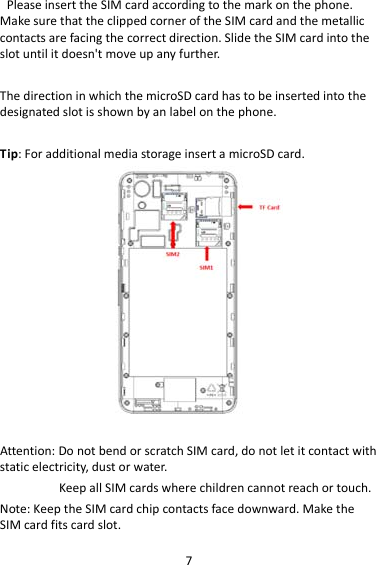 7PleaseinserttheSIMcardaccordingtothemarkonthephone.MakesurethattheclippedcorneroftheSIMcardandthemetalliccontactsarefacingthecorrectdirection.SlidetheSIMcardintotheslotuntilitdoesn&apos;tmoveupanyfurther.ThedirectioninwhichthemicroSDcardhastobeinsertedintothedesignatedslotisshownbyanlabelonthephone.Tip:ForadditionalmediastorageinsertamicroSDcard.                  Attention:DonotbendorscratchSIMcard,donotletitcontactwithstaticelectricity,dustorwater.KeepallSIMcardswherechildrencannotreachortouch.Note:KeeptheSIMcardchipcontactsfacedownward.MaketheSIMcardfitscardslot.