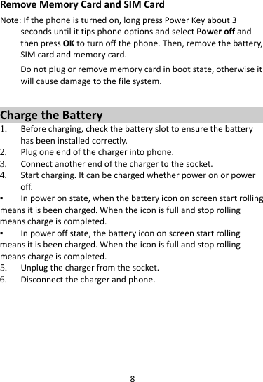 8RemoveMemoryCardandSIMCardNote:Ifthephoneisturnedon,longpressPowerKeyabout3secondsuntilittipsphoneoptionsandselectPoweroffandthenpressOKtoturnoffthephone.Then,removethebattery,SIMcardandmemorycard.Donotplugorremovememorycardinbootstate,otherwiseitwillcausedamagetothefilesystem.ChargetheBattery1. Beforecharging,checkthebatteryslottoensurethebatteryhasbeeninstalledcorrectly.2. Plugoneendofthechargerintophone.3. Connectanotherendofthechargertothesocket.4. Startcharging.Itcanbechargedwhetherpoweronorpoweroff.▪ Inpoweronstate,whenthebatteryicononscreenstartrollingmeansitisbeencharged.Whentheiconisfullandstoprollingmeanschargeiscompleted.▪ Inpoweroffstate,thebatteryicononscreenstartrollingmeansitisbeencharged.Whentheiconisfullandstoprollingmeanschargeiscompleted.5. Unplugthechargerfromthesocket.6. Disconnectthechargerandphone.    