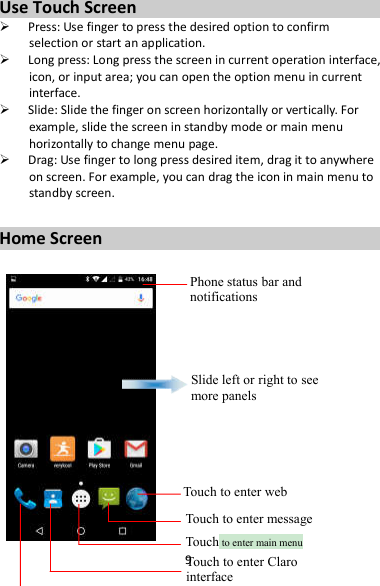 9 Use Touch Screen  Press: Use finger to press the desired option to confirm selection or start an application.  Long press: Long press the screen in current operation interface, icon, or input area; you can open the option menu in current interface.  Slide: Slide the finger on screen horizontally or vertically. For example, slide the screen in standby mode or main menu horizontally to change menu page.  Drag: Use finger to long press desired item, drag it to anywhere on screen. For example, you can drag the icon in main menu to standby screen.  Home Screen   Phone status bar and notifications Slide left or right to see more panels Touch to enter web Touch to enter message Touch to enter main menu Touch to enter Claro interface 