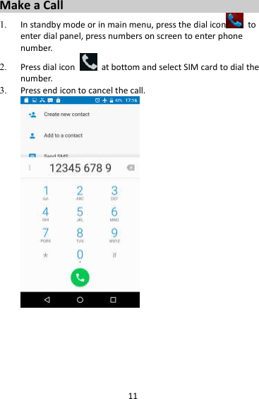 11 Make a Call 1. In standby mode or in main menu, press the dial icon   to enter dial panel, press numbers on screen to enter phone number.   2. Press dial icon    at bottom and select SIM card to dial the number.   3. Press end icon to cancel the call.   