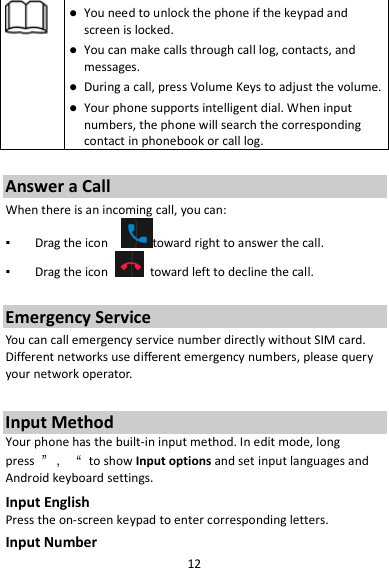 12   You need to unlock the phone if the keypad and screen is locked.  You can make calls through call log, contacts, and messages.  During a call, press Volume Keys to adjust the volume.  Your phone supports intelligent dial. When input numbers, the phone will search the corresponding contact in phonebook or call log.  Answer a Call When there is an incoming call, you can: ▪  Drag the icon    toward right to answer the call. ▪  Drag the icon    toward left to decline the call.  Emergency Service You can call emergency service number directly without SIM card. Different networks use different emergency numbers, please query your network operator.    Input Method Your phone has the built-in input method. In edit mode, long press  ”，“  to show Input options and set input languages and Android keyboard settings. Input English Press the on-screen keypad to enter corresponding letters. Input Number 