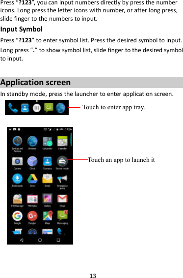 13 Press “?123”, you can input numbers directly by press the number icons. Long press the letter icons with number, or after long press, slide finger to the numbers to input. Input Symbol Press “?123” to enter symbol list. Press the desired symbol to input. Long press “.” to show symbol list, slide finger to the desired symbol to input.  Application screen In standby mode, press the launcher to enter application screen.       Touch to enter app tray. Touch an app to launch it 