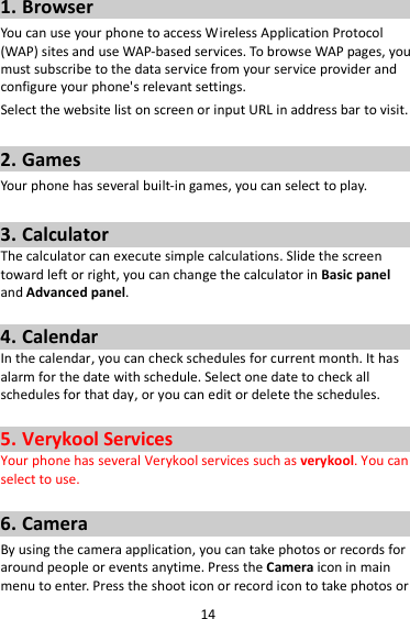 14 1. Browser You can use your phone to access Wireless Application Protocol (WAP) sites and use WAP-based services. To browse WAP pages, you must subscribe to the data service from your service provider and configure your phone&apos;s relevant settings. Select the website list on screen or input URL in address bar to visit.  2. Games Your phone has several built-in games, you can select to play.  3. Calculator The calculator can execute simple calculations. Slide the screen toward left or right, you can change the calculator in Basic panel and Advanced panel.  4. Calendar In the calendar, you can check schedules for current month. It has alarm for the date with schedule. Select one date to check all schedules for that day, or you can edit or delete the schedules.  5. Verykool Services Your phone has several Verykool services such as verykool. You can select to use.  6. Camera By using the camera application, you can take photos or records for around people or events anytime. Press the Camera icon in main menu to enter. Press the shoot icon or record icon to take photos or 