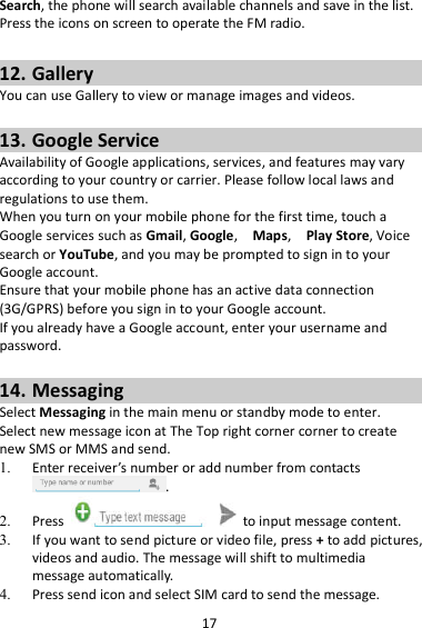 17 Search, the phone will search available channels and save in the list. Press the icons on screen to operate the FM radio.  12. Gallery You can use Gallery to view or manage images and videos.  13. Google Service Availability of Google applications, services, and features may vary according to your country or carrier. Please follow local laws and regulations to use them. When you turn on your mobile phone for the first time, touch a Google services such as Gmail, Google,    Maps,    Play Store, Voice search or YouTube, and you may be prompted to sign in to your Google account. Ensure that your mobile phone has an active data connection (3G/GPRS) before you sign in to your Google account. If you already have a Google account, enter your username and password.  14. Messaging Select Messaging in the main menu or standby mode to enter. Select new message icon at The Top right corner corner to create new SMS or MMS and send. 1. Enter receiver’s number or add number from contacts .   2. Press    to input message content.   3. If you want to send picture or video file, press + to add pictures, videos and audio. The message will shift to multimedia message automatically.   4. Press send icon and select SIM card to send the message. 