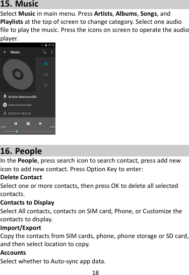 18  15. Music Select Music in main menu. Press Artists, Albums, Songs, and Playlists at the top of screen to change category. Select one audio file to play the music. Press the icons on screen to operate the audio player.     16. People In the People, press search icon to search contact, press add new icon to add new contact. Press Option Key to enter:   Delete Contact Select one or more contacts, then press OK to delete all selected contacts. Contacts to Display Select All contacts, contacts on SIM card, Phone, or Customize the contacts to display. Import/Export Copy the contacts from SIM cards, phone, phone storage or SD card, and then select location to copy. Accounts Select whether to Auto-sync app data. 