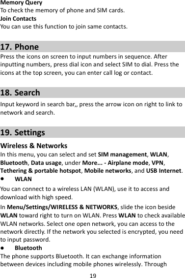 19 Memory Query To check the memory of phone and SIM cards. Join Contacts You can use this function to join same contacts.  17. Phone Press the icons on screen to input numbers in sequence. After inputting numbers, press dial icon and select SIM to dial. Press the icons at the top screen, you can enter call log or contact.  18. Search Input keyword in search bar,, press the arrow icon on right to link to network and search.  19. Settings Wireless &amp; Networks In this menu, you can select and set SIM management, WLAN, Bluetooth, Data usage, under More... - Airplane mode, VPN, Tethering &amp; portable hotspot, Mobile networks, and USB Internet.  WLAN You can connect to a wireless LAN (WLAN), use it to access and download with high speed. In Menu/Settings/WIRELESS &amp; NETWORKS, slide the icon beside WLAN toward right to turn on WLAN. Press WLAN to check available WLAN networks. Select one open network, you can access to the network directly. If the network you selected is encrypted, you need to input password.  Bluetooth The phone supports Bluetooth. It can exchange information between devices including mobile phones wirelessly. Through 