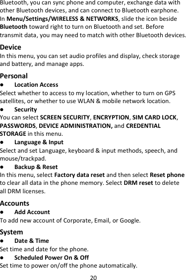 20 Bluetooth, you can sync phone and computer, exchange data with other Bluetooth devices, and can connect to Bluetooth earphone. In Menu/Settings/WIRELESS &amp; NETWORKS, slide the icon beside Bluetooth toward right to turn on Bluetooth and set. Before transmit data, you may need to match with other Bluetooth devices. Device In this menu, you can set audio profiles and display, check storage and battery, and manage apps. Personal  Location Access Select whether to access to my location, whether to turn on GPS satellites, or whether to use WLAN &amp; mobile network location.  Security You can select SCREEN SECURITY, ENCRYPTION, SIM CARD LOCK, PASSWORDS, DEVICE ADMINISTRATION, and CREDENTIAL STORAGE in this menu.  Language &amp; Input Select and set Language, keyboard &amp; input methods, speech, and mouse/trackpad.  Backup &amp; Reset In this menu, select Factory data reset and then select Reset phone to clear all data in the phone memory. Select DRM reset to delete all DRM licenses. Accounts  Add Account To add new account of Corporate, Email, or Google. System  Date &amp; Time Set time and date for the phone.  Scheduled Power On &amp; Off Set time to power on/off the phone automatically. 