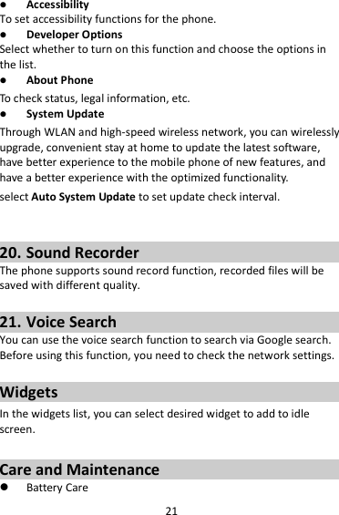 21  Accessibility To set accessibility functions for the phone.  Developer Options Select whether to turn on this function and choose the options in the list.  About Phone To check status, legal information, etc.  System Update Through WLAN and high-speed wireless network, you can wirelessly upgrade, convenient stay at home to update the latest software, have better experience to the mobile phone of new features, and have a better experience with the optimized functionality. select Auto System Update to set update check interval.   20. Sound Recorder The phone supports sound record function, recorded files will be saved with different quality.    21. Voice Search You can use the voice search function to search via Google search. Before using this function, you need to check the network settings.  Widgets In the widgets list, you can select desired widget to add to idle screen.  Care and Maintenance  Battery Care 