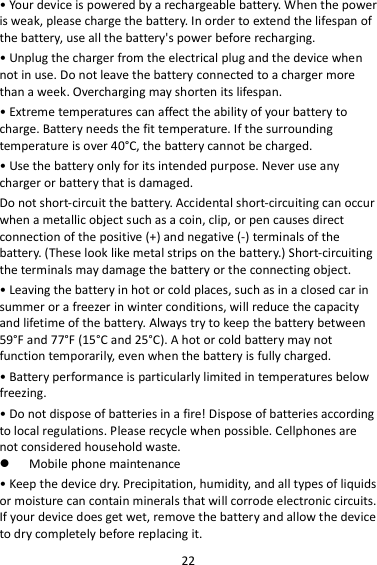 22 • Your device is powered by a rechargeable battery. When the power is weak, please charge the battery. In order to extend the lifespan of the battery, use all the battery&apos;s power before recharging. • Unplug the charger from the electrical plug and the device when not in use. Do not leave the battery connected to a charger more than a week. Overcharging may shorten its lifespan. • Extreme temperatures can affect the ability of your battery to charge. Battery needs the fit temperature. If the surrounding temperature is over 40°C, the battery cannot be charged. • Use the battery only for its intended purpose. Never use any charger or battery that is damaged. Do not short-circuit the battery. Accidental short-circuiting can occur when a metallic object such as a coin, clip, or pen causes direct connection of the positive (+) and negative (-) terminals of the battery. (These look like metal strips on the battery.) Short-circuiting the terminals may damage the battery or the connecting object. • Leaving the battery in hot or cold places, such as in a closed car in summer or a freezer in winter conditions, will reduce the capacity and lifetime of the battery. Always try to keep the battery between 59°F and 77°F (15°C and 25°C). A hot or cold battery may not function temporarily, even when the battery is fully charged. • Battery performance is particularly limited in temperatures below freezing. • Do not dispose of batteries in a fire! Dispose of batteries according to local regulations. Please recycle when possible. Cellphones are not considered household waste.  Mobile phone maintenance • Keep the device dry. Precipitation, humidity, and all types of liquids or moisture can contain minerals that will corrode electronic circuits. If your device does get wet, remove the battery and allow the device to dry completely before replacing it. 