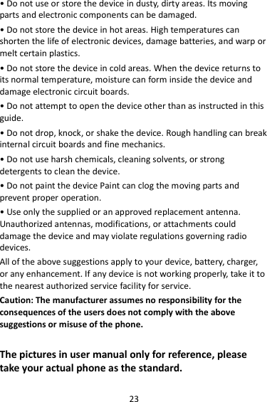 23 • Do not use or store the device in dusty, dirty areas. Its moving parts and electronic components can be damaged. • Do not store the device in hot areas. High temperatures can shorten the life of electronic devices, damage batteries, and warp or melt certain plastics. • Do not store the device in cold areas. When the device returns to its normal temperature, moisture can form inside the device and damage electronic circuit boards. • Do not attempt to open the device other than as instructed in this guide. • Do not drop, knock, or shake the device. Rough handling can break internal circuit boards and fine mechanics. • Do not use harsh chemicals, cleaning solvents, or strong detergents to clean the device. • Do not paint the device Paint can clog the moving parts and prevent proper operation. • Use only the supplied or an approved replacement antenna. Unauthorized antennas, modifications, or attachments could damage the device and may violate regulations governing radio devices. All of the above suggestions apply to your device, battery, charger, or any enhancement. If any device is not working properly, take it to the nearest authorized service facility for service. Caution: The manufacturer assumes no responsibility for the consequences of the users does not comply with the above suggestions or misuse of the phone.  The pictures in user manual only for reference, please take your actual phone as the standard. 