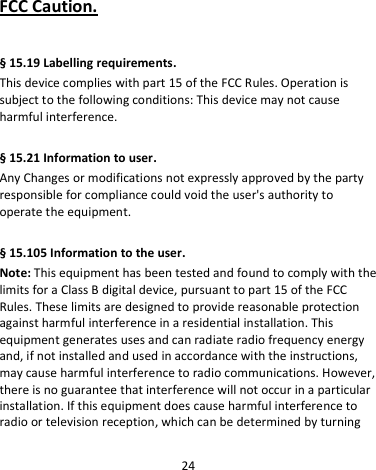 24     FCC Caution.    § 15.19 Labelling requirements. This device complies with part 15 of the FCC Rules. Operation is subject to the following conditions: This device may not cause harmful interference.  § 15.21 Information to user. Any Changes or modifications not expressly approved by the party responsible for compliance could void the user&apos;s authority to operate the equipment.    § 15.105 Information to the user. Note: This equipment has been tested and found to comply with the limits for a Class B digital device, pursuant to part 15 of the FCC Rules. These limits are designed to provide reasonable protection against harmful interference in a residential installation. This equipment generates uses and can radiate radio frequency energy and, if not installed and used in accordance with the instructions, may cause harmful interference to radio communications. However, there is no guarantee that interference will not occur in a particular installation. If this equipment does cause harmful interference to radio or television reception, which can be determined by turning 