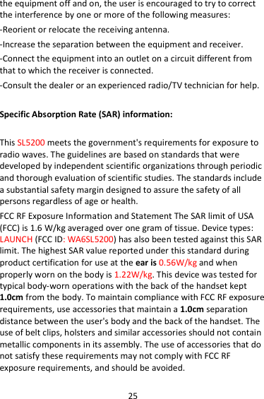 25 the equipment off and on, the user is encouraged to try to correct the interference by one or more of the following measures: -Reorient or relocate the receiving antenna. -Increase the separation between the equipment and receiver. -Connect the equipment into an outlet on a circuit different from that to which the receiver is connected. -Consult the dealer or an experienced radio/TV technician for help.  Specific Absorption Rate (SAR) information:  This SL5200 meets the government&apos;s requirements for exposure to radio waves. The guidelines are based on standards that were developed by independent scientific organizations through periodic and thorough evaluation of scientific studies. The standards include a substantial safety margin designed to assure the safety of all persons regardless of age or health. FCC RF Exposure Information and Statement The SAR limit of USA (FCC) is 1.6 W/kg averaged over one gram of tissue. Device types: LAUNCH (FCC ID: WA6SL5200) has also been tested against this SAR limit. The highest SAR value reported under this standard during product certification for use at the ear is 0.56W/kg and when properly worn on the body is 1.22W/kg. This device was tested for typical body-worn operations with the back of the handset kept 1.0cm from the body. To maintain compliance with FCC RF exposure requirements, use accessories that maintain a 1.0cm separation distance between the user&apos;s body and the back of the handset. The use of belt clips, holsters and similar accessories should not contain metallic components in its assembly. The use of accessories that do not satisfy these requirements may not comply with FCC RF exposure requirements, and should be avoided. 