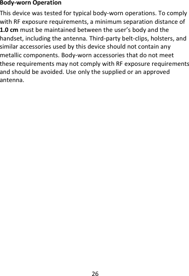 26  Body-worn Operation This device was tested for typical body-worn operations. To comply with RF exposure requirements, a minimum separation distance of 1.0 cm must be maintained between the user’s body and the handset, including the antenna. Third-party belt-clips, holsters, and similar accessories used by this device should not contain any metallic components. Body-worn accessories that do not meet these requirements may not comply with RF exposure requirements and should be avoided. Use only the supplied or an approved antenna.  