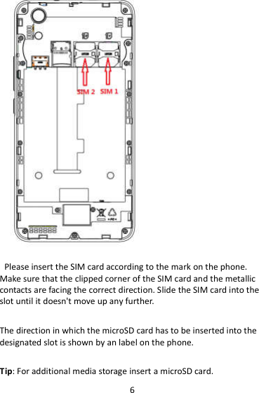 6  Please insert the SIM card according to the mark on the phone. Make sure that the clipped corner of the SIM card and the metallic contacts are facing the correct direction. Slide the SIM card into the slot until it doesn&apos;t move up any further.  The direction in which the microSD card has to be inserted into the designated slot is shown by an label on the phone.  Tip: For additional media storage insert a microSD card. 