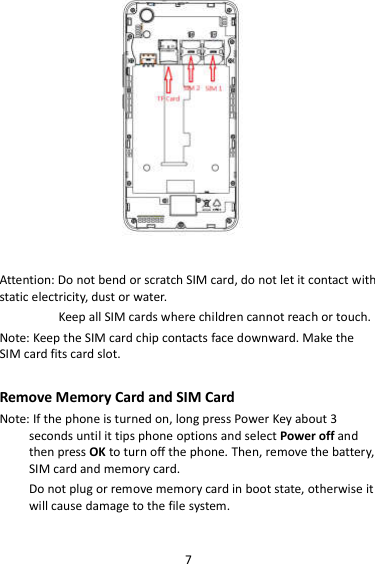 7                     Attention: Do not bend or scratch SIM card, do not let it contact with static electricity, dust or water. Keep all SIM cards where children cannot reach or touch. Note: Keep the SIM card chip contacts face downward. Make the SIM card fits card slot.  Remove Memory Card and SIM Card   Note: If the phone is turned on, long press Power Key about 3 seconds until it tips phone options and select Power off and then press OK to turn off the phone. Then, remove the battery, SIM card and memory card.   Do not plug or remove memory card in boot state, otherwise it will cause damage to the file system.  