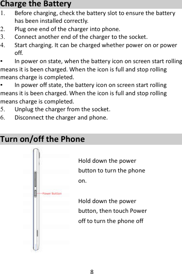 8 Charge the Battery   1. Before charging, check the battery slot to ensure the battery has been installed correctly. 2. Plug one end of the charger into phone. 3. Connect another end of the charger to the socket. 4. Start charging. It can be charged whether power on or power off.   ▪  In power on state, when the battery icon on screen start rolling means it is been charged. When the icon is full and stop rolling means charge is completed.   ▪  In power off state, the battery icon on screen start rolling means it is been charged. When the icon is full and stop rolling means charge is completed. 5. Unplug the charger from the socket.   6. Disconnect the charger and phone.    Turn on/off the Phone  Hold down the power   button to turn the phone on.    Hold down the power   button, then touch Power off to turn the phone off     