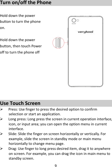 9Turnon/offthePhoneHolddownthepowerbuttontoturnthephoneon.Holddownthepowerbutton,thentouchPowerofftoturnthephoneoffUseTouchScreen Press:Usefingertopressthedesiredoptiontoconfirmselectionorstartanapplication. Longpress:Longpressthescreenincurrentoperationinterface,icon,orinputarea;youcanopentheoptionmenuincurrentinterface. Slide:Slidethefingeronscreenhorizontallyorvertically.Forexample,slidethescreeninstandbymodeormainmenuhorizontallytochangemenupage. Drag:Usefingertolongpressdesireditem,dragittoanywhereonscreen.Forexample,youcandragtheiconinmainmenutostandbyscreen.