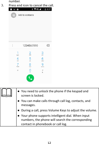 12number.3. Pressendicontocancelthecall. Youneedtounlockthephoneifthekeypadandscreenislocked. Youcanmakecallsthroughcalllog,contacts,andmessages. Duringacall,pressVolumeKeystoadjustthevolume. Yourphonesupportsintelligentdial.Wheninputnumbers,thephonewillsearchthecorrespondingcontactinphonebookorcalllog.