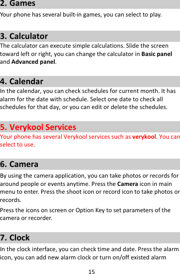152. GamesYourphonehasseveralbuilt‐ingames,youcanselecttoplay.3. CalculatorThecalculatorcanexecutesimplecalculations.Slidethescreentowardleftorright,youcanchangethecalculatorinBasicpanelandAdvancedpanel.4. CalendarInthecalendar,youcancheckschedulesforcurrentmonth.Ithasalarmforthedatewithschedule.Selectonedatetocheckallschedulesforthatday,oryoucaneditordeletetheschedules.5. VerykoolServicesYourphonehasseveralVerykoolservicessuchasverykool.Youcanselecttouse.6. CameraByusingthecameraapplication,youcantakephotosorrecordsforaroundpeopleoreventsanytime.PresstheCameraiconinmainmenutoenter.Presstheshooticonorrecordicontotakephotosorrecords.PresstheiconsonscreenorOptionKeytosetparametersofthecameraorrecorder.7. ClockIntheclockinterface,youcanchecktimeanddate.Pressthealarmicon,youcanaddnewalarmclockorturnon/offexistedalarm