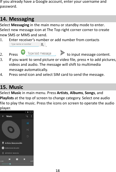 18IfyoualreadyhaveaGoogleaccount,enteryourusernameandpassword.14. MessagingSelectMessaginginthemainmenuorstandbymodetoenter.SelectnewmessageiconatTheToprightcornercornertocreatenewSMSorMMSandsend.1. Enterreceiver’snumberoraddnumberfromcontacts.2. Presstoinputmessagecontent.3. Ifyouwanttosendpictureorvideofile,press+toaddpictures,videosandaudio.Themessagewillshifttomultimediamessageautomatically.4. PresssendiconandselectSIMcardtosendthemessage.15. MusicSelectMusicinmainmenu.PressArtists,Albums,Songs,andPlaylistsatthetopofscreentochangecategory.Selectoneaudiofiletoplaythemusic.Presstheiconsonscreentooperatetheaudioplayer.