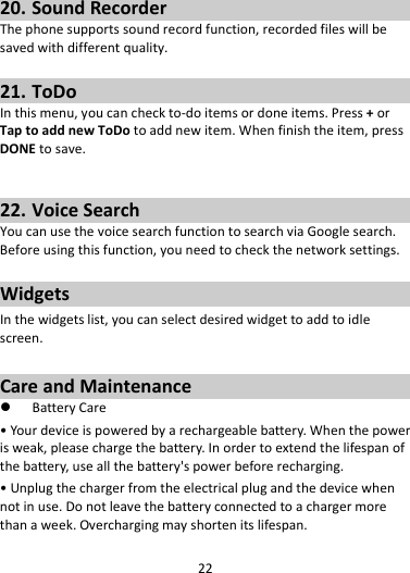 2220. SoundRecorderThephonesupportssoundrecordfunction,recordedfileswillbesavedwithdifferentquality.21. ToDoInthismenu,youcancheckto‐doitemsordoneitems.Press+orTaptoaddnewToDotoaddnewitem.Whenfinishtheitem,pressDONEtosave.22. VoiceSearchYoucanusethevoicesearchfunctiontosearchviaGooglesearch.Beforeusingthisfunction,youneedtocheckthenetworksettings.WidgetsInthewidgetslist,youcanselectdesiredwidgettoaddtoidlescreen.CareandMaintenance BatteryCare•Yourdeviceispoweredbyarechargeablebattery.Whenthepowerisweak,pleasechargethebattery.Inordertoextendthelifespanofthebattery,useallthebattery&apos;spowerbeforerecharging.•Unplugthechargerfromtheelectricalplugandthedevicewhennotinuse.Donotleavethebatteryconnectedtoachargermorethanaweek.Overchargingmayshortenitslifespan.