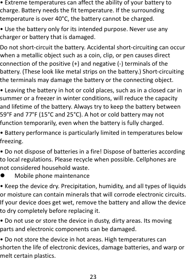 23•Extremetemperaturescanaffecttheabilityofyourbatterytocharge.Batteryneedsthefittemperature.Ifthesurroundingtemperatureisover40°C,thebatterycannotbecharged.•Usethebatteryonlyforitsintendedpurpose.Neveruseanychargerorbatterythatisdamaged.Donotshort‐circuitthebattery.Accidentalshort‐circuitingcanoccurwhenametallicobjectsuchasacoin,clip,orpencausesdirectconnectionofthepositive(+)andnegative(‐)terminalsofthebattery.(Theselooklikemetalstripsonthebattery.)Short‐circuitingtheterminalsmaydamagethebatteryortheconnectingobject.•Leavingthebatteryinhotorcoldplaces,suchasinaclosedcarinsummerorafreezerinwinterconditions,willreducethecapacityandlifetimeofthebattery.Alwaystrytokeepthebatterybetween59°Fand77°F(15°Cand25°C).Ahotorcoldbatterymaynotfunctiontemporarily,evenwhenthebatteryisfullycharged.•Batteryperformanceisparticularlylimitedintemperaturesbelowfreezing.•Donotdisposeofbatteriesinafire!Disposeofbatteriesaccordingtolocalregulations.Pleaserecyclewhenpossible.Cellphonesarenotconsideredhouseholdwaste. Mobilephonemaintenance•Keepthedevicedry.Precipitation,humidity,andalltypesofliquidsormoisturecancontainmineralsthatwillcorrodeelectroniccircuits.Ifyourdevicedoesgetwet,removethebatteryandallowthedevicetodrycompletelybeforereplacingit.•Donotuseorstorethedeviceindusty,dirtyareas.Itsmovingpartsandelectroniccomponentscanbedamaged.•Donotstorethedeviceinhotareas.Hightemperaturescanshortenthelifeofelectronicdevices,damagebatteries,andwarpormeltcertainplastics.