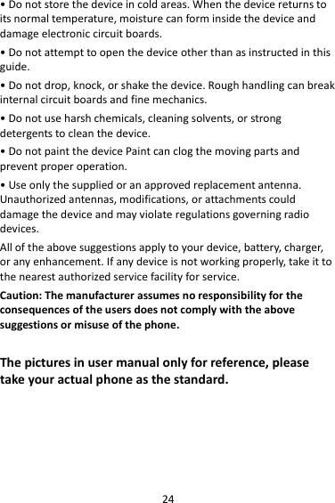24•Donotstorethedeviceincoldareas.Whenthedevicereturnstoitsnormaltemperature,moisturecanforminsidethedeviceanddamageelectroniccircuitboards.•Donotattempttoopenthedeviceotherthanasinstructedinthisguide.•Donotdrop,knock,orshakethedevice.Roughhandlingcanbreakinternalcircuitboardsandfinemechanics.•Donotuseharshchemicals,cleaningsolvents,orstrongdetergentstocleanthedevice.•DonotpaintthedevicePaintcanclogthemovingpartsandpreventproperoperation.•Useonlythesuppliedoranapprovedreplacementantenna.Unauthorizedantennas,modifications,orattachmentscoulddamagethedeviceandmayviolateregulationsgoverningradiodevices.Alloftheabovesuggestionsapplytoyourdevice,battery,charger,oranyenhancement.Ifanydeviceisnotworkingproperly,takeittothenearestauthorizedservicefacilityforservice.Caution:Themanufacturerassumesnoresponsibilityfortheconsequencesoftheusersdoesnotcomplywiththeabovesuggestionsormisuseofthephone.Thepicturesinusermanualonlyforreference,pleasetakeyouractualphoneasthestandard.