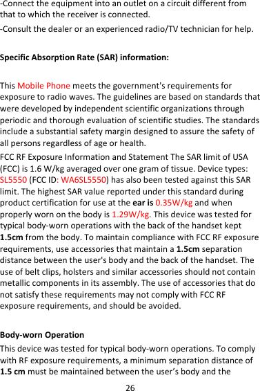 26‐Connecttheequipmentintoanoutletonacircuitdifferentfromthattowhichthereceiverisconnected.‐Consultthedealeroranexperiencedradio/TVtechnicianforhelp.SpecificAbsorptionRate(SAR)information:ThisMobilePhonemeetsthegovernment&apos;srequirementsforexposuretoradiowaves.Theguidelinesarebasedonstandardsthatweredevelopedbyindependentscientificorganizationsthroughperiodicandthoroughevaluationofscientificstudies.Thestandardsincludeasubstantialsafetymargindesignedtoassurethesafetyofallpersonsregardlessofageorhealth.FCCRFExposureInformationandStatementTheSARlimitofUSA(FCC)is1.6W/kgaveragedoveronegramoftissue.Devicetypes:SL5550(FCCID:WA6SL5550)hasalsobeentestedagainstthisSARlimit.ThehighestSARvaluereportedunderthisstandardduringproductcertificationforuseattheearis0.35W/kgandwhenproperlywornonthebodyis1.29W/kg.Thisdevicewastestedfortypicalbody‐wornoperationswiththebackofthehandsetkept1.5cmfromthebody.TomaintaincompliancewithFCCRFexposurerequirements,useaccessoriesthatmaintaina1.5cmseparationdistancebetweentheuser&apos;sbodyandthebackofthehandset.Theuseofbeltclips,holstersandsimilaraccessoriesshouldnotcontainmetalliccomponentsinitsassembly.TheuseofaccessoriesthatdonotsatisfytheserequirementsmaynotcomplywithFCCRFexposurerequirements,andshouldbeavoided.Body‐wornOperationThisdevicewastestedfortypicalbody‐wornoperations.TocomplywithRFexposurerequirements,aminimumseparationdistanceof1.5cmmustbemaintainedbetweentheuser’sbodyandthe