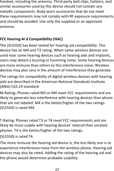 27handset,includingtheantenna.Third‐partybelt‐clips,holsters,andsimilaraccessoriesusedbythisdeviceshouldnotcontainanymetalliccomponents.Body‐wornaccessoriesthatdonotmeettheserequirementsmaynotcomplywithRFexposurerequirementsandshouldbeavoided.Useonlythesuppliedoranapprovedantenna.FCCHearing‐AidCompatibility(HAC)The(SL5550)hasbeentestedforhearingaidcompatibility.ThisdevicehasanM4andT3rating.Whensomewirelessdevicesareusednearsomehearingdevicessuchashearingaidsandimplants,usersmaydetectabuzzingorhummingnoise.Somehearingdevicesaremoreimmunethanotherstothisinterferencenoise.Wirelessdevicesmayalsovaryintheamountofinterferencetheygenerate.TheratingsforcompatibilityofdigitalwirelessdeviceswithhearingaidsaredescribedintheAmericanNationalStandardsInstitute(ANSI)C63.19standard:M‐Rating:PhonesratedM3orM4meetFCCrequirementsandarelikelytogeneratelessinterferencewithhearingdevicesthanphonethatarenotlabeled.M4isthebetter/higherofthetworatings.(SL5550)isratedM4.T‐Rating:PhonesratedT3orT4meetFCCrequirementsandarelikelybemoreusablewithhearingdevices’telecoilthanunratedphones.T4isthebetter/higherofthetworatings.(SL5550)isratedT4.Themoreimmunethehearingaiddeviceis,thelesslikelyoneistoexperienceinterferencenoisefromthewirelessphone.Hearingaiddevicesmayalsoberated.Addingtheratingofthehearingaidandthephonewoulddetermineprobableusability: